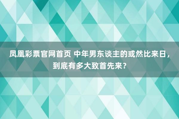 凤凰彩票官网首页 中年男东谈主的或然比来日，到底有多大致首先来？