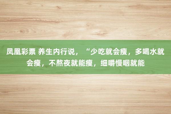 凤凰彩票 养生内行说， “少吃就会瘦，多喝水就会瘦，不熬夜就能瘦，细嚼慢咽就能