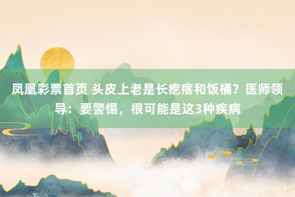 凤凰彩票首页 头皮上老是长疙瘩和饭桶？医师领导：要警惕，很可能是这3种疾病