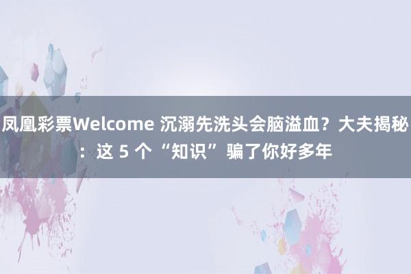 凤凰彩票Welcome 沉溺先洗头会脑溢血？大夫揭秘：这 5 个 “知识” 骗了你好多年