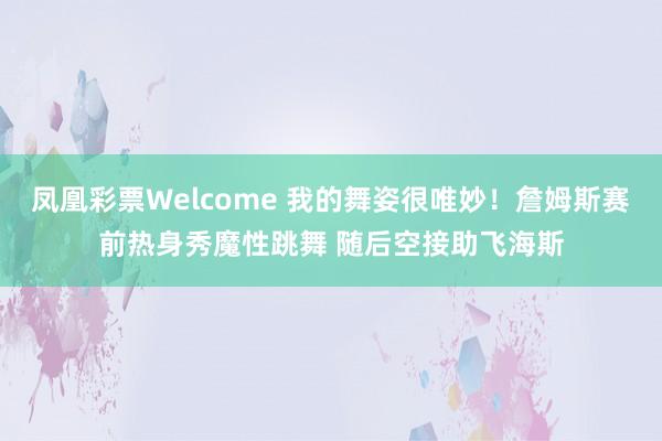 凤凰彩票Welcome 我的舞姿很唯妙！詹姆斯赛前热身秀魔性跳舞 随后空接助飞海斯