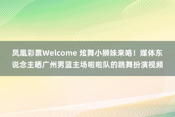 凤凰彩票Welcome 炫舞小狮妹来咯！媒体东说念主晒广州男篮主场啦啦队的跳舞扮演视频