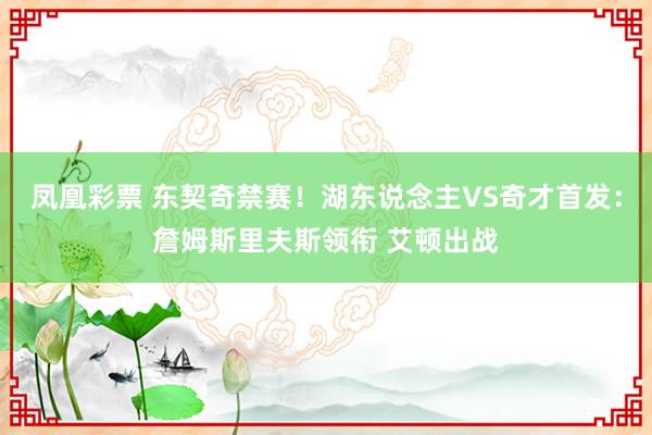 凤凰彩票 东契奇禁赛！湖东说念主VS奇才首发：詹姆斯里夫斯领衔 艾顿出战