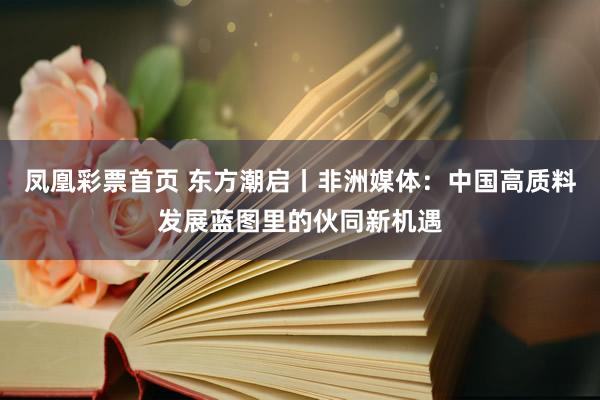 凤凰彩票首页 东方潮启丨非洲媒体：中国高质料发展蓝图里的伙同新机遇