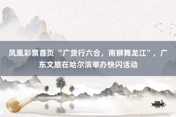 凤凰彩票首页 “广货行六合，南狮舞龙江”，广东文旅在哈尔滨举办快闪活动