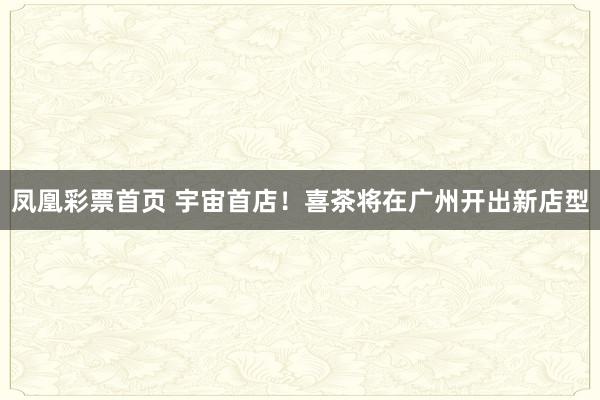 凤凰彩票首页 宇宙首店！喜茶将在广州开出新店型
