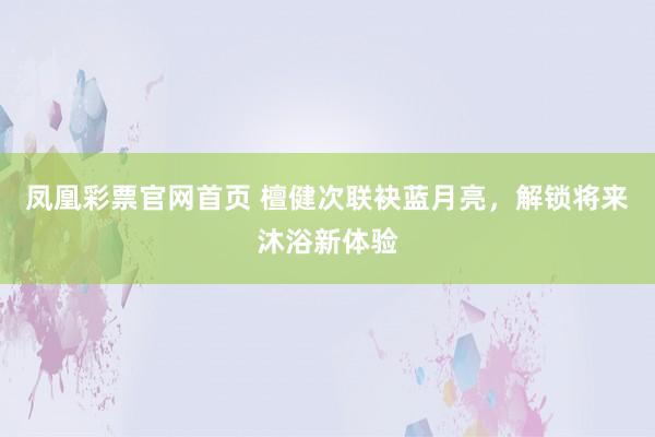 凤凰彩票官网首页 檀健次联袂蓝月亮，解锁将来沐浴新体验