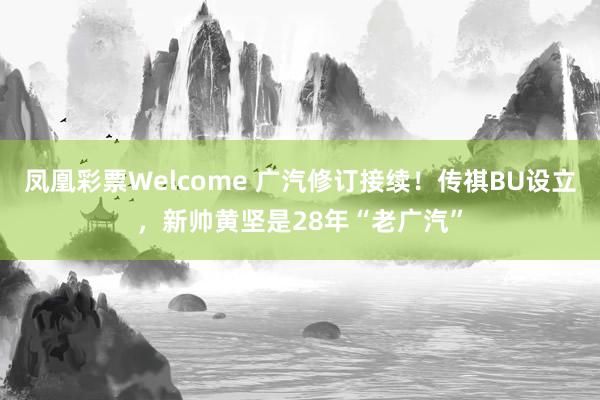 凤凰彩票Welcome 广汽修订接续！传祺BU设立，新帅黄坚是28年“老广汽”