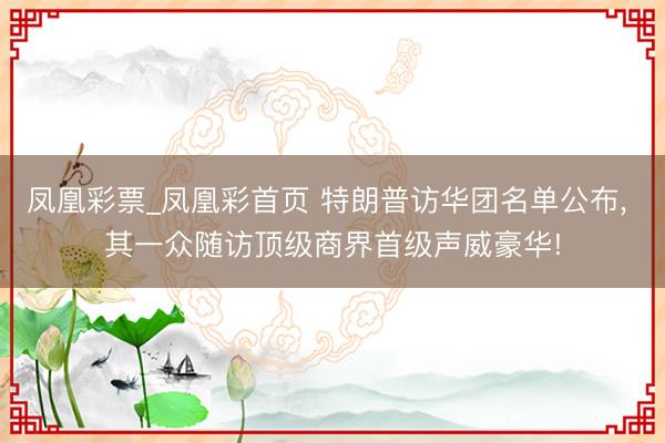 凤凰彩票_凤凰彩首页 特朗普访华团名单公布， 其一众随访顶级商界首级声威豪华!