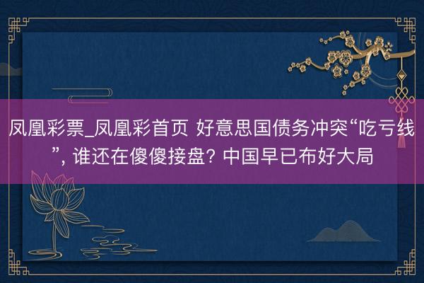 凤凰彩票_凤凰彩首页 好意思国债务冲突“吃亏线”， 谁还在傻傻接盘? 中国早已布好大局