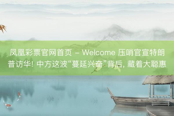 凤凰彩票官网首页 - Welcome 压哨官宣特朗普访华! 中方这波“蔓延兴奋”背后， 藏着大聪惠