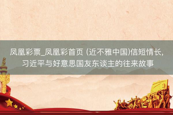 凤凰彩票_凤凰彩首页 (近不雅中国)信短情长， 习近平与好意思国友东谈主的往来故事