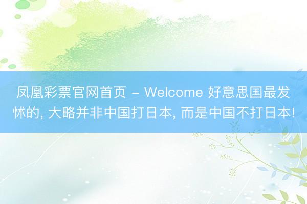 凤凰彩票官网首页 - Welcome 好意思国最发怵的， 大略并非中国打日本， 而是中国不打日本!