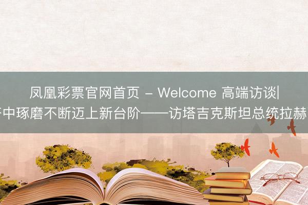 凤凰彩票官网首页 - Welcome 高端访谈|塔中琢磨不断迈上新台阶——访塔吉克斯坦总统拉赫蒙
