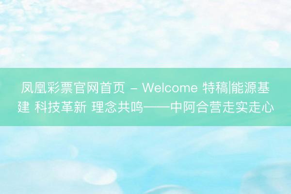 凤凰彩票官网首页 - Welcome 特稿|能源基建 科技革新 理念共鸣——中阿合营走实走心