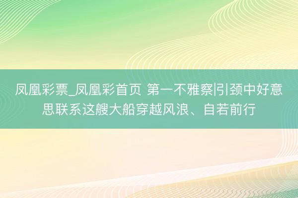 凤凰彩票_凤凰彩首页 第一不雅察|引颈中好意思联系这艘大船穿越风浪、自若前行