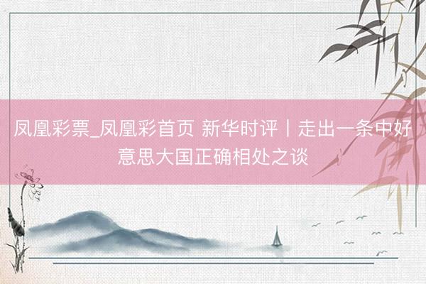 凤凰彩票_凤凰彩首页 新华时评丨走出一条中好意思大国正确相处之谈