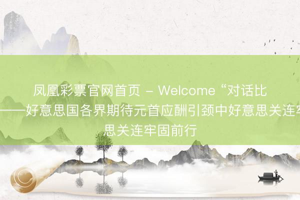 凤凰彩票官网首页 - Welcome “对话比扞拒好”——好意思国各界期待元首应酬引颈中好意思关连牢固前行