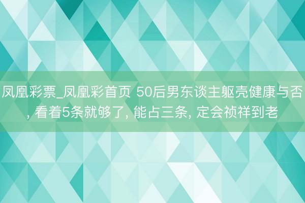 凤凰彩票_凤凰彩首页 50后男东谈主躯壳健康与否， 看着5条就够了， 能占三条， 定会祯祥到老