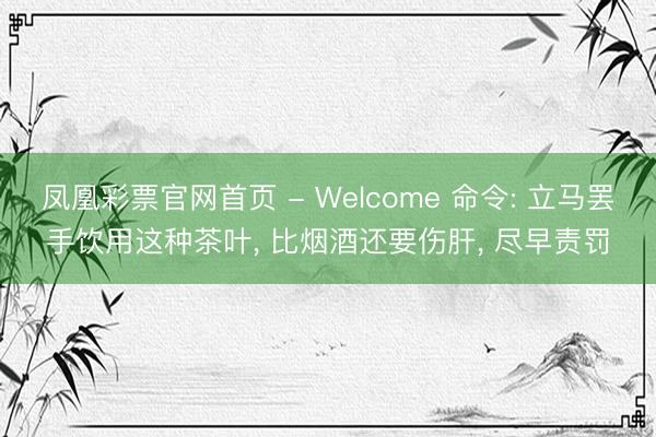 凤凰彩票官网首页 - Welcome 命令: 立马罢手饮用这种茶叶， 比烟酒还要伤肝， 尽早责罚