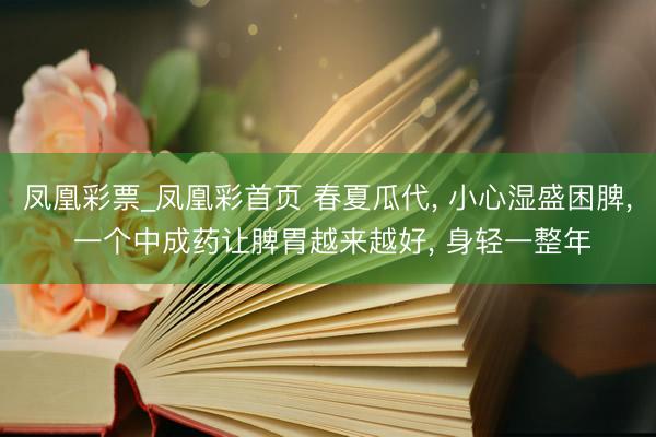 凤凰彩票_凤凰彩首页 春夏瓜代， 小心湿盛困脾， 一个中成药让脾胃越来越好， 身轻一整年