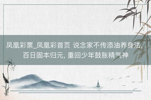 凤凰彩票_凤凰彩首页 说念家不传添油养身法， 百日固本归元， 重回少年鼓胀精气神