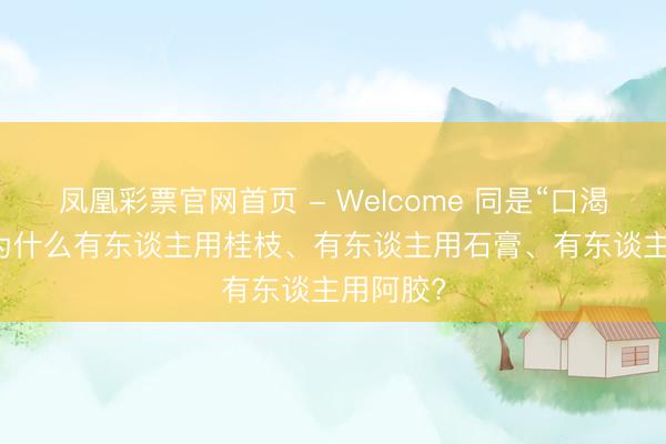 凤凰彩票官网首页 - Welcome 同是“口渴”， 仲景为什么有东谈主用桂枝、有东谈主用石膏、有东谈主用阿胶?