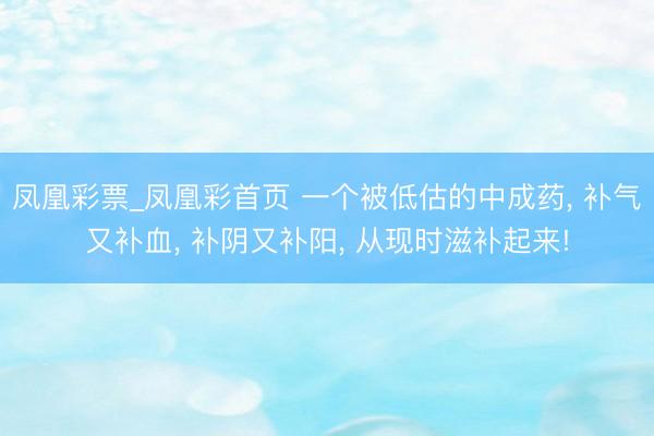 凤凰彩票_凤凰彩首页 一个被低估的中成药， 补气又补血， 补阴又补阳， 从现时滋补起来!