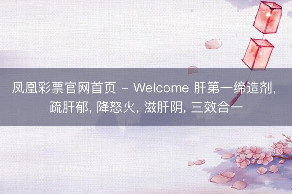 凤凰彩票官网首页 - Welcome 肝第一缔造剂， 疏肝郁， 降怒火， 滋肝阴， 三效合一