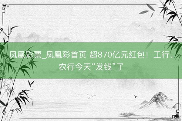凤凰彩票_凤凰彩首页 超870亿元红包！工行、农行今天“发钱”了