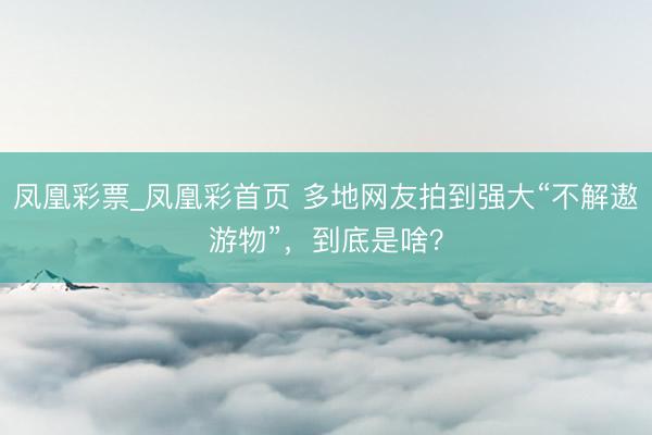凤凰彩票_凤凰彩首页 多地网友拍到强大“不解遨游物”，到底是啥？