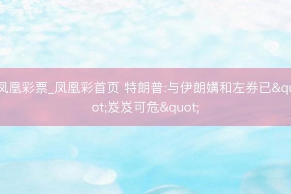 凤凰彩票_凤凰彩首页 特朗普:与伊朗媾和左券已"岌岌可危"