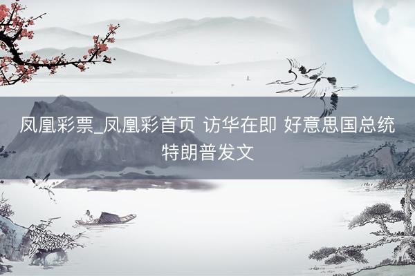 凤凰彩票_凤凰彩首页 访华在即 好意思国总统特朗普发文