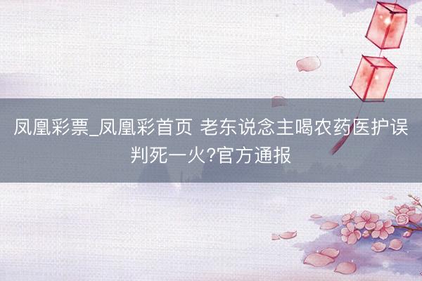 凤凰彩票_凤凰彩首页 老东说念主喝农药医护误判死一火?官方通报