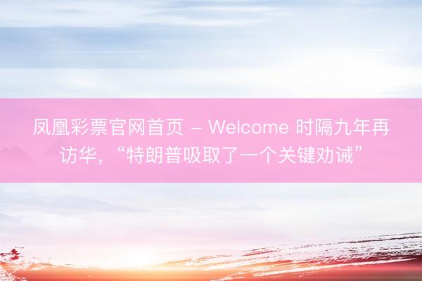 凤凰彩票官网首页 - Welcome 时隔九年再访华，“特朗普吸取了一个关键劝诫”