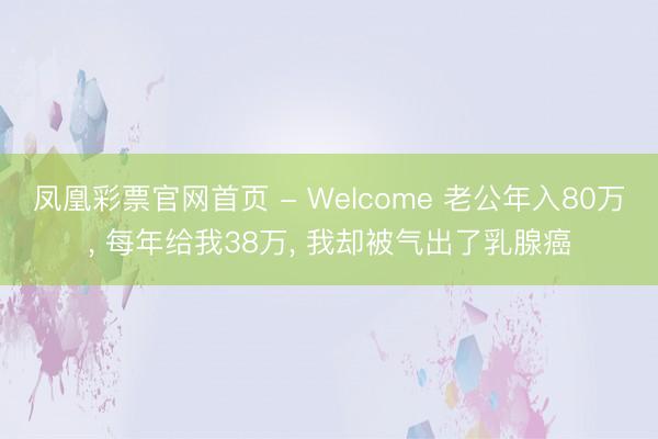 凤凰彩票官网首页 - Welcome 老公年入80万， 每年给我38万， 我却被气出了乳腺癌