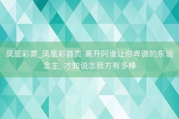 凤凰彩票_凤凰彩首页 离开阿谁让你卑微的东说念主， 才知说念我方有多棒