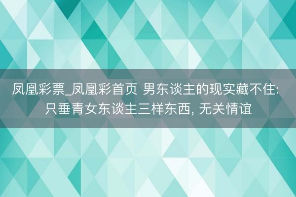 凤凰彩票_凤凰彩首页 男东谈主的现实藏不住: 只垂青女东谈主三样东西， 无关情谊