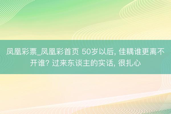 凤凰彩票_凤凰彩首页 50岁以后， 佳耦谁更离不开谁? 过来东谈主的实话， 很扎心