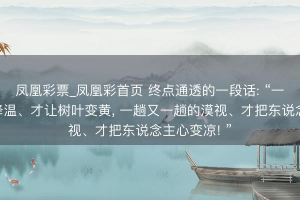 凤凰彩票_凤凰彩首页 终点通透的一段话: “一次又一次的降温、才让树叶变黄， 一趟又一趟的漠视、才把东说念主心变凉! ”