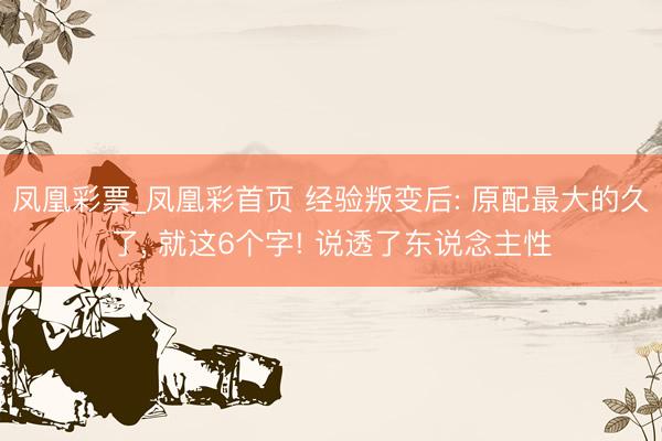 凤凰彩票_凤凰彩首页 经验叛变后: 原配最大的久了， 就这6个字! 说透了东说念主性