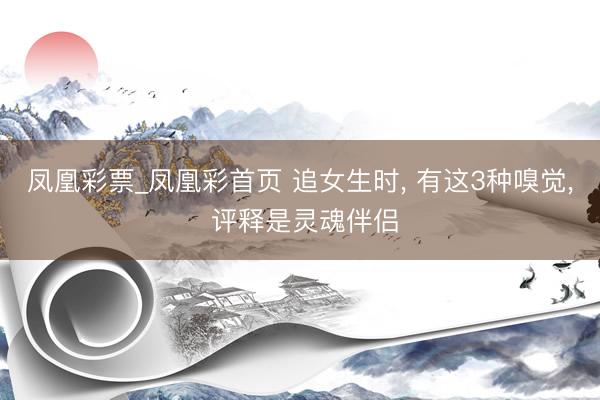 凤凰彩票_凤凰彩首页 追女生时， 有这3种嗅觉， 评释是灵魂伴侣