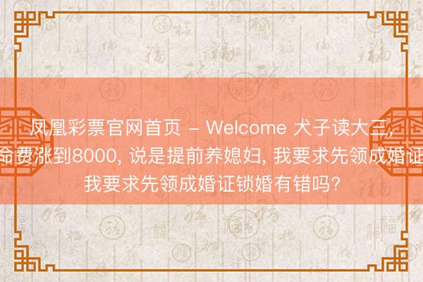 凤凰彩票官网首页 - Welcome 犬子读大三， 要求每月活命费涨到8000， 说是提前养媳妇， 我要求先领成婚证锁婚有错吗?