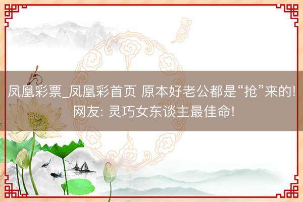 凤凰彩票_凤凰彩首页 原本好老公都是“抢”来的! 网友: 灵巧女东谈主最佳命!