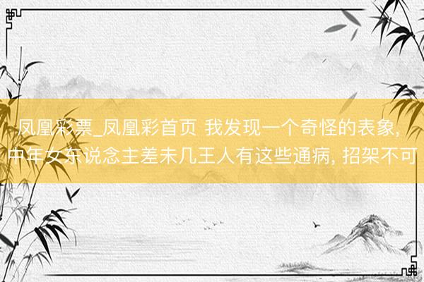 凤凰彩票_凤凰彩首页 我发现一个奇怪的表象， 中年女东说念主差未几王人有这些通病， 招架不可