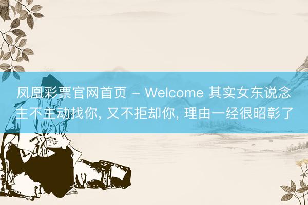 凤凰彩票官网首页 - Welcome 其实女东说念主不主动找你， 又不拒却你， 理由一经很昭彰了