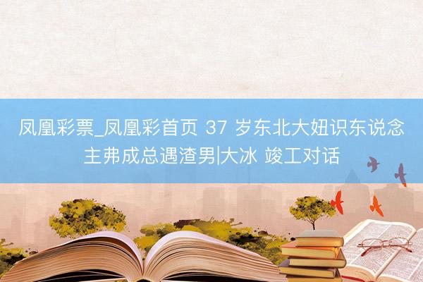 凤凰彩票_凤凰彩首页 37 岁东北大妞识东说念主弗成总遇渣男|大冰 竣工对话