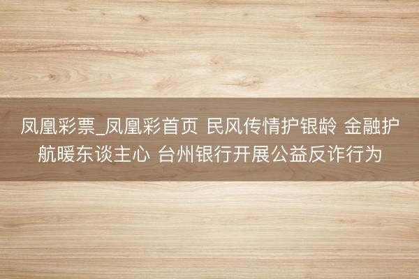 凤凰彩票_凤凰彩首页 民风传情护银龄 金融护航暖东谈主心 台州银行开展公益反诈行为