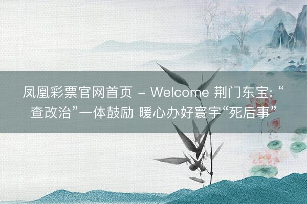 凤凰彩票官网首页 - Welcome 荆门东宝: “查改治”一体鼓励 暖心办好寰宇“死后事”
