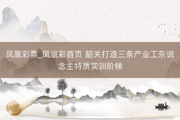 凤凰彩票_凤凰彩首页 韶关打造三条产业工东说念主特质实训阶梯